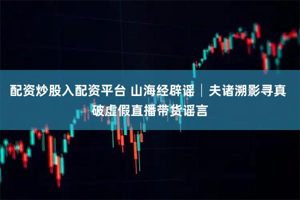 配资炒股入配资平台 山海经辟谣│夫诸溯影寻真 破虚假直播带货谣言
