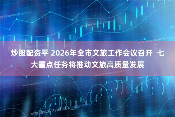 炒股配资平 2026年全市文旅工作会议召开  七大重点任务将推动文旅高质量发展