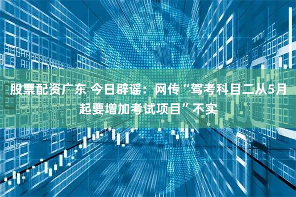 股票配资广东 今日辟谣：网传“驾考科目二从5月起要增加考试项目”不实