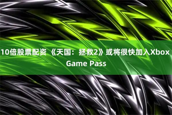 10倍股票配资 《天国：拯救2》或将很快加入Xbox Game Pass