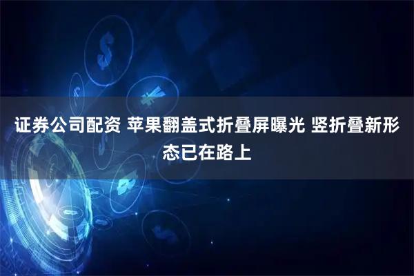 证券公司配资 苹果翻盖式折叠屏曝光 竖折叠新形态已在路上