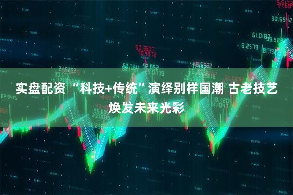 实盘配资 “科技+传统”演绎别样国潮 古老技艺焕发未来光彩