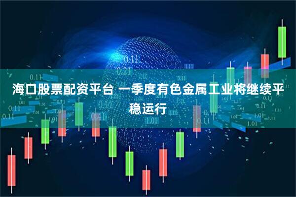 海口股票配资平台 一季度有色金属工业将继续平稳运行