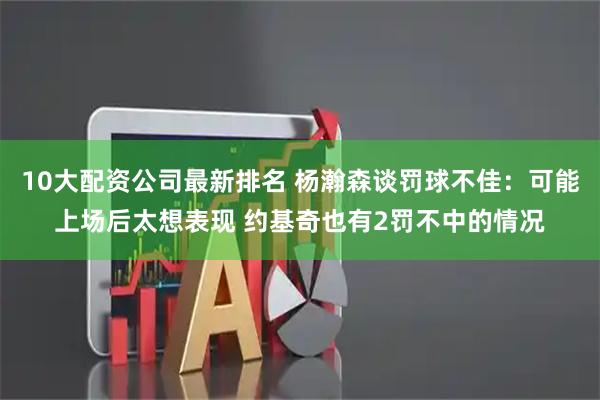 10大配资公司最新排名 杨瀚森谈罚球不佳：可能上场后太想表现 约基奇也有2罚不中的情况