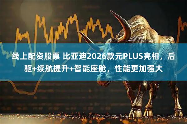 线上配资股票 比亚迪2026款元PLUS亮相，后驱+续航提升+智能座舱，性能更加强大