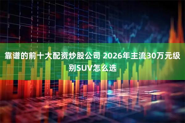 靠谱的前十大配资炒股公司 2026年主流30万元级别SUV怎么选