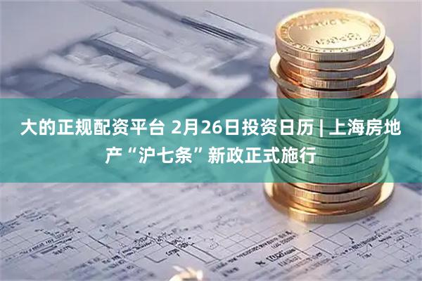 大的正规配资平台 2月26日投资日历 | 上海房地产“沪七条”新政正式施行