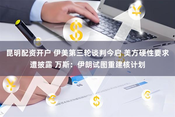 昆明配资开户 伊美第三轮谈判今启 美方硬性要求遭披露 万斯：伊朗试图重建核计划