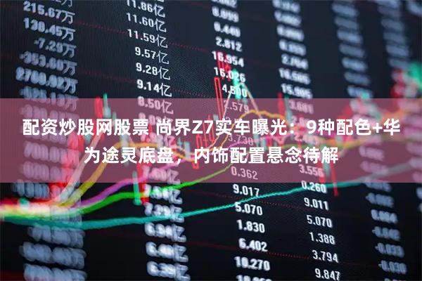 配资炒股网股票 尚界Z7实车曝光：9种配色+华为途灵底盘，内饰配置悬念待解