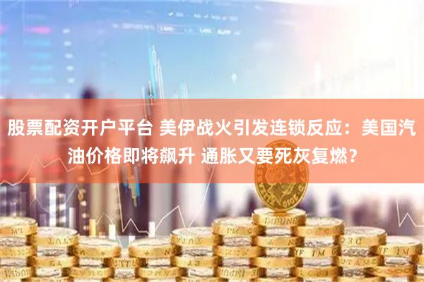 股票配资开户平台 美伊战火引发连锁反应：美国汽油价格即将飙升 通胀又要死灰复燃？