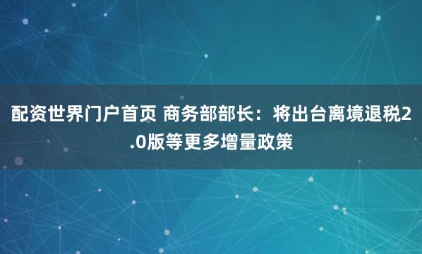 配资世界门户首页 商务部部长：将出台离境退税2.0版等更多增量政策