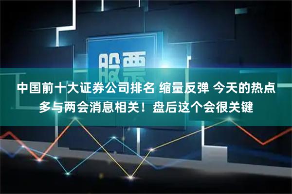 中国前十大证券公司排名 缩量反弹 今天的热点多与两会消息相关！盘后这个会很关键