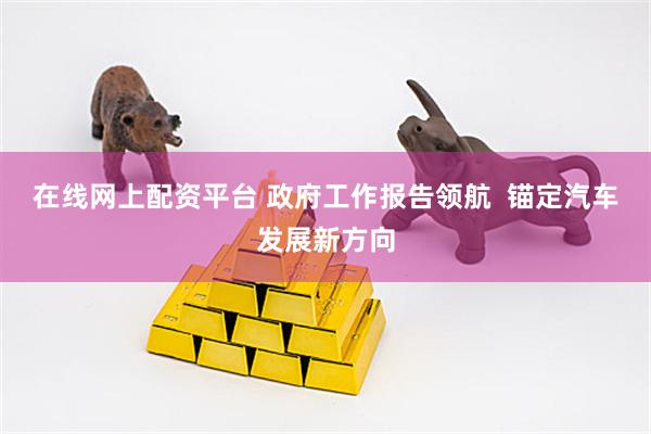 在线网上配资平台 政府工作报告领航  锚定汽车发展新方向