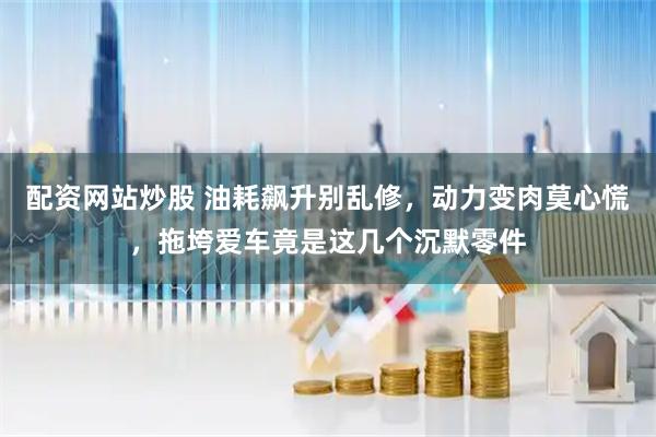 配资网站炒股 油耗飙升别乱修，动力变肉莫心慌，拖垮爱车竟是这几个沉默零件