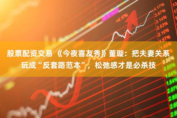 股票配资交易 《今夜喜友秀》董璇：把夫妻关系玩成“反套路范本”，松弛感才是必杀技