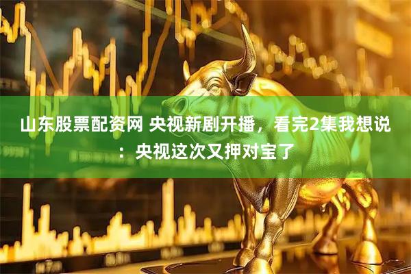 山东股票配资网 央视新剧开播，看完2集我想说：央视这次又押对宝了