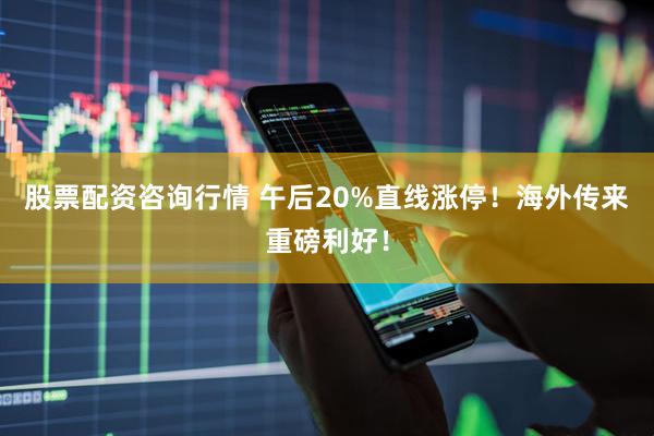 股票配资咨询行情 午后20%直线涨停！海外传来重磅利好！