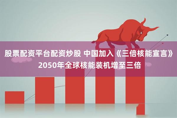股票配资平台配资炒股 中国加入《三倍核能宣言》 2050年全球核能装机增至三倍