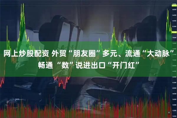 网上炒股配资 外贸“朋友圈”多元、流通“大动脉”畅通 “数”说进出口“开门红”
