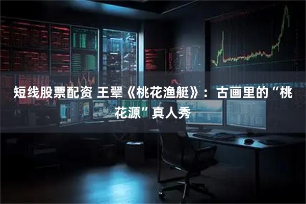 短线股票配资 王翚《桃花渔艇》：古画里的“桃花源”真人秀