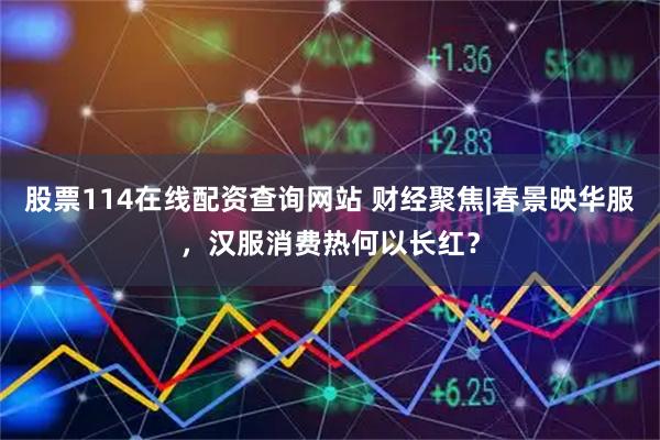 股票114在线配资查询网站 财经聚焦|春景映华服，汉服消费热何以长红？