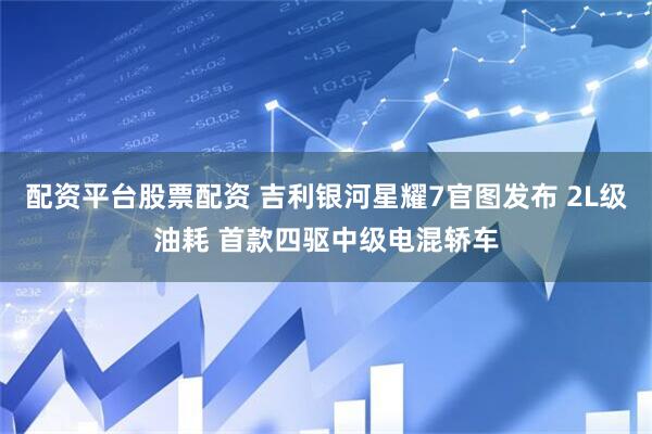 配资平台股票配资 吉利银河星耀7官图发布 2L级油耗 首款四驱中级电混轿车