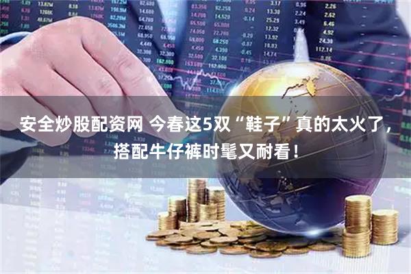 安全炒股配资网 今春这5双“鞋子”真的太火了，搭配牛仔裤时髦又耐看！