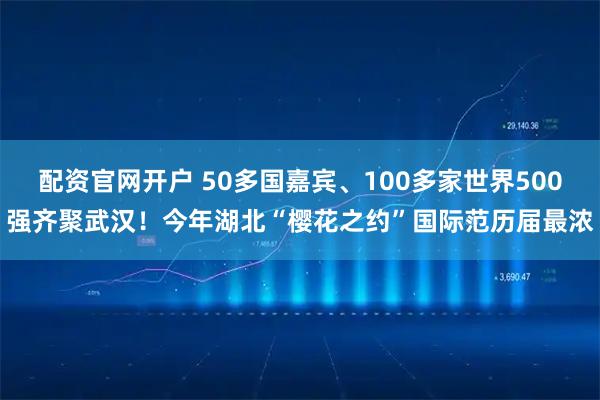 配资官网开户 50多国嘉宾、100多家世界500强齐聚武汉！今年湖北“樱花之约”国际范历届最浓