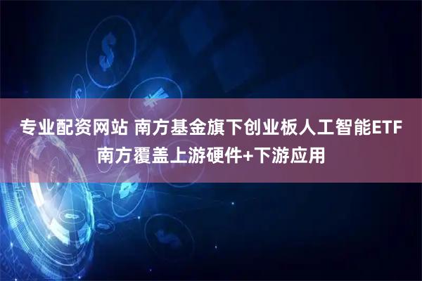 专业配资网站 南方基金旗下创业板人工智能ETF南方覆盖上游硬件+下游应用
