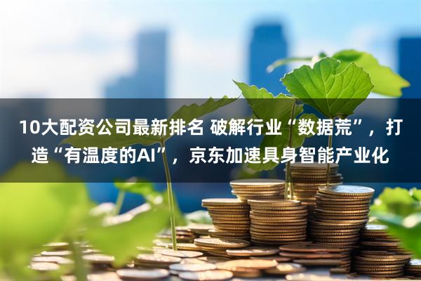 10大配资公司最新排名 破解行业“数据荒”，打造“有温度的AI”，京东加速具身智能产业化