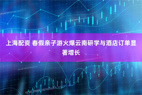 上海配资 春假亲子游火爆云南研学与酒店订单显著增长