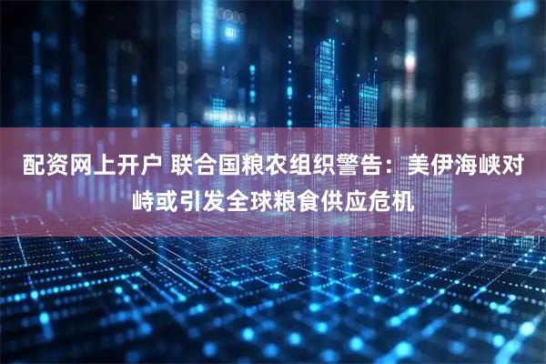 配资网上开户 联合国粮农组织警告：美伊海峡对峙或引发全球粮食供应危机