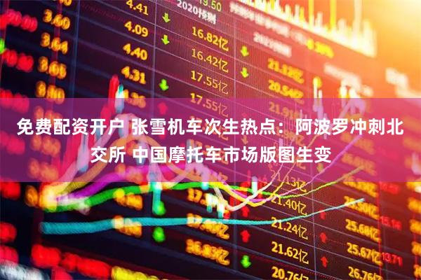 免费配资开户 张雪机车次生热点：阿波罗冲刺北交所 中国摩托车市场版图生变