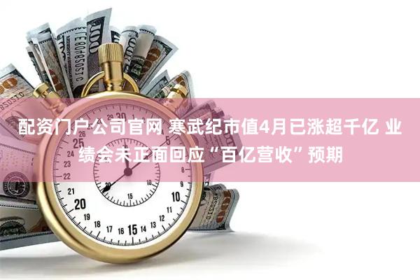 配资门户公司官网 寒武纪市值4月已涨超千亿 业绩会未正面回应“百亿营收”预期