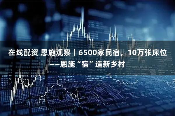 在线配资 恩施观察｜6500家民宿，10万张床位——恩施“宿”造新乡村