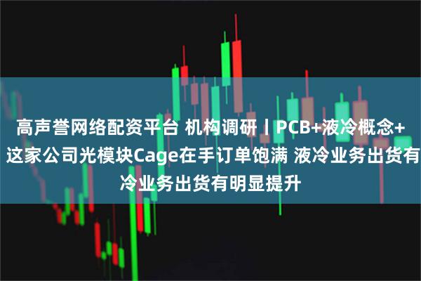 高声誉网络配资平台 机构调研丨PCB+液冷概念+高速铜缆 这家公司光模块Cage在手订单饱满 液冷业务出货有明显提升