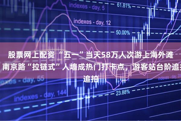股票网上配资 “五一”当天58万人次游上海外滩，南京路“拉链式”人墙成热门打卡点，游客站台阶追拍