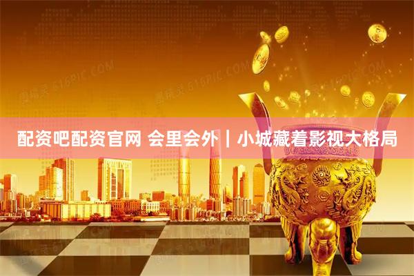 配资吧配资官网 会里会外｜小城藏着影视大格局