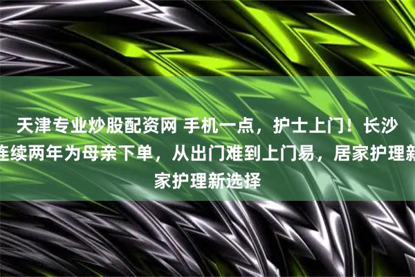 天津专业炒股配资网 手机一点，护士上门！长沙市民连续两年为母亲下单，从出门难到上门易，居家护理新选择