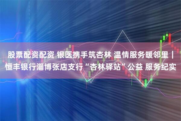 股票配资配资 银医携手筑杏林 温情服务暖邻里｜恒丰银行淄博张店支行“杏林驿站”公益 服务纪实