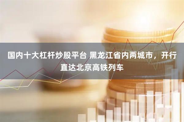 国内十大杠杆炒股平台 黑龙江省内两城市，开行直达北京高铁列车