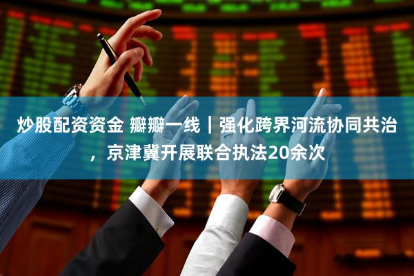 炒股配资资金 瓣瓣一线｜强化跨界河流协同共治，京津冀开展联合执法20余次